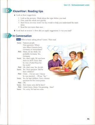UNIT 15 EXTRAORDINARY UVES
K1tbwHow-: Read ing ti ps
a Look at these suggestions.
1 Look at the pictures. Think about the topic before you read.
2 First, read the whole text quickly.
3 Don't focus on every word. Use key words to help you understand the main
ideas.
4 Read the text more than once.
b Look back at section 5. How did you apply suggestions 1-4 as you read?
In Conversation
/
Famous people.
First question: Where
was Albert Einstein born,
Germany or Switzerland?
Hmm, let me think. lt's
probably Germany. Yes,
Germany.
Yes, that's right. He was born
there in 1879. Next: Did
he win a Nobel Prize for
his work?
Oh, that's easy. Yes, he did.
YesoNext question: Did he
have children?
Umm ... 1'm not sure. 1 know
he was married .... 1'11say "Yes."
Yes, he had children. Now, a bonus
question for five extra points.
OK.
How many sons did he have?
1 don't know. Hmm. 1'm guessing ... four?
No, sorry. He had two sonso
Phil:
Phil:
Phil:
Susie:
Susie:
Phil:
Susie:
Phil:
Susie:
Susic:
m:!mm Who is Susie asking about? Listen. Then read.
Susic:
94
 