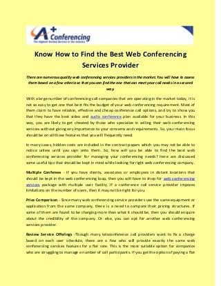 Know How to Find the Best Web Conferencing
                Services Provider
There are numerous quality web conferencing services providers in the market. You will have to assess
 them based on a few criteria so that you can find the one that can meet your call needs in a secured
                                                way.

With a large number of conferencing call companies that are operating in the market today, it is
not so easy to get one that best fits the budget of your web conferencing requirement. Most of
them claim to have reliable, effective and cheap conference call options, and try to show you
that they have the best video and audio conference plan available for your business. In this
way, you are likely to get cheated by those who specialize in selling their web conferencing
services without giving any importance to your concerns and requirements. So, your main focus
should be on all those features that you will frequently need.

In many cases, hidden costs are included in the contract papers which you may not be able to
notice unless until you sign onto them. So, how will you be able to find the best web
conferencing services provider for managing your conferencing needs? Here are discussed
some useful tips that should be kept in mind while looking for right web conferencing company.

Multiple Conferees - If you have clients, associates or employees in distant locations that
should be kept in the web conferencing loop, then you will have to shop for web conferencing
services package with multiple user facility. If a conference call service provider imposes
limitations on the number of users, then it may not be right for you.

Price Comparison - Since many web conferencing service providers use the same equipment or
application from the same company, there is a need to compare their pricing structures. If
some of them are found to be charging more than what it should be, then you should enquire
about the credibility of the company. Or else, you can opt for another web conferencing
services provider.

Review Service Offerings -Though many teleconference call providers want to fix a charge
based on each user schedule, there are a few who will provide exactly the same web
conferencing services features for a flat rate. This is the most suitable option for companies
who are struggling to manage a number of call participants. If you get the option of paying a flat
 