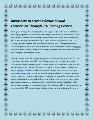 Know how to Select a Secure Sexual
Companion Through STD Testing Centers
Once you develop into sexually active, you ought to be conscious of all factors
that engaging in sexual acts entails. Becoming uneducated in this manner could
have serious, even life-threatening, consequences for you or your companion.
This is why it is important that you just know about STD symptoms and STDs.
Getting unaware of STDs and their symptoms puts you at a higher threat for
contracting one particular of those diseases. Should really you contact anstd test,
especially an incurable a single, you'll immensely regret not educating your self
and taking the proper precautions.
Don't go through the discomfort and embarrassment of coping with an STD; be
proactive and study about STDs and STD symptoms. It is not just about the
condom you might be making use of or the tablets you might be taking; it is the
sexual behavior and nature of other folks that you simply have to be cautious
about. std tests clinics can help you out with the awareness portion, so never
hesitate in going there to clear up your sex-related doubts or to acquire answers
to any questions you have. Monogamy is usually the most effective solution for
your psychological, emotional, and physical wellness. On the other hand, when
you have had various sex partners, then no less than be cautious about a few
items. Many people are at a higher danger for having an STD. It can be superior to
make sure their STD status before indulging in any sexual activity with them or
 