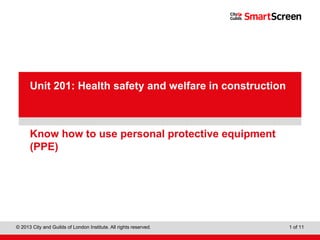 City & Guilds Construction
© 2013 City and Guilds of London Institute. All rights reserved. 1 of 11
PowerPointpresentation
Know how to use personal protective equipment
(PPE)
Unit 201: Health safety and welfare in construction
 