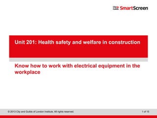 City & Guilds Construction
© 2013 City and Guilds of London Institute. All rights reserved. 1 of 15
PowerPointpresentation
Know how to work with electrical equipment in the
workplace
Unit 201: Health safety and welfare in construction
 