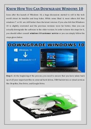 KNOW HOW YOU CAN DOWNGRADE WINDOWS 10
Soon after the launch of Windows 10, a huge discussion started to roll in the tech
world about its benefits and loop holes. While some liked it, most others felt that
windows 7 or 8.1 are still better than the latest version. If you also felt that Windows
10 is slightly overrated and the previous versions were far better, then you can
actually downgrade the software to the older version. In order to know the steps for it,
you should either consult windows 10 customer service or you can simply follow the
steps given below.
Step 1: At the beginning of the process, you need to ensure that you have taken back
up of all your important files to external hard drives, USB flash drives or cloud services
like DropBox, One Drive, and Google Drive.
 