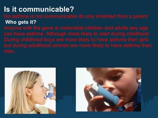 Is it communicable?
No asthma is not communicable its only inherited from a parent.
 Who gets it?
Anyone with the gene is vulnerable,children and adults any age
can have asthma. Although more likely to start during childhood.
During childhood boys are more likely to have asthma then girls
but during adulthood women are more likely to have asthma then
men.
 