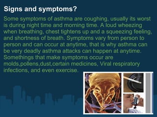 Signs and symptoms?
Some symptoms of asthma are coughing, usually its worst
is during night time and morning time. A loud wheezing
when breathing, chest tightens up and a squeezing feeling,
and shortness of breath. Symptoms vary from person to
person and can occur at anytime, that is why asthma can
be very deadly asthma attacks can happen at anytime.
Somethings that make symptoms occur are
molds,pollens,dust,certain medicines, Viral respiratory
infections, and even exercise.
 