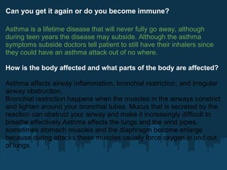 Can you get it again or do you become immune?

Asthma is a lifetime disease that will never fully go away, although
during teen years the disease may subside. Although the asthma
symptoms subside doctors tell patient to still have their inhalers since
they could have an asthma attack out of no where.

How is the body affected and what parts of the body are affected?

Asthma affects airway inflammation, bronchial restriction, and irregular
airway obstruction.
Bronchial restriction happens when the muscles in the airways constrict
and tighten around your bronchial tubes. Mucus that is secreted by the
reaction can obstruct your airway and make it increasingly difficult to
breathe effectively.Asthma affects the lungs and the wind pipes,
sometimes stomach muscles and the diaphragm become enlarge
because during attacks these muscles usually force oxygen in and out
of lungs.
 