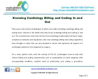 End to End Medical Billing Solutions
Call now 888-357-3226 (Toll Free)
http://www.medicalbillersandcoders.com
www.medicalbillersandcoders.com
Copyright ©-2013 MBC. All Rights Reserved.
Page 1 of 5
Knowing Cardiology Billing and Coding In and
Out
There was a time when cardiologists or billers and coders handling cardiology billing and
coding were content in the belief that they knew cardiology billing and coding in and
out. This contentment came from the fact that cardiology traditionally had fewer codes,
compliance standards and regulations. But now cardiology billing and coding regulations
have brought in codes that are very detailed in nature and represent all aspects of a
cardiology treatment, from diagnosis to surgery.
On a more specific note, with the coming of ICD 10, cardiologists have to deal with
various billing and coding requirements such as acceptability of codes assigned, their
corresponding modifiers, medical need of performing and coding a procedure,
 