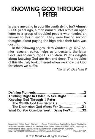 SB 242 1 Peter pp           6/15/06        1:05 PM         Page 1




      KNOWING GOD THROUGH
             1 PETER
    Is there anything in your life worth dying for? Almost
    2,000 years ago, a man named Peter wrote an open
    letter to a group of troubled people who needed an
    answer to this question. They were having second
    thoughts about paying the high price their faith was
    costing.
        In the following pages, Herb Vander Lugt, RBC se-
    nior research editor, helps us understand the letter
    God uses to encourage His children. Peter’s insights
    about knowing God are rich and deep. The troubles
    of this life truly look different when we know the God
    for whom we suffer.
                                        Martin R. De Haan II




    Defining Moments ...................................................2
    Thinking Right In Order To See Right ..................4
    Knowing God Through 1 Peter
      The Wealth God Has Given Us ............................5
      The Distinction God Wants For Us ....................21
    What Do You Consider Worth Dying For? ............32



    Managing Editor: Dean Ohlman         Cover Photo: Peter Cade/Tony Stone Worldwide
    Scripture quotations are from the New International Version, ©1973, 1978, 1984, by the
    International Bible Society. Used by permission of Zondervan Publishers.
    Copyright © 2000 RBC Ministries, Grand Rapids, Michigan                Printed in USA

                       © RBC Ministries. All rights reserved.
 