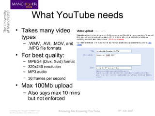 What YouTube needs Takes many video types .WMV, .AVI, .MOV, and .MPG file formats  For best quality: MPEG4 (Divx, Xvid) format  320x240 resolution MP3 audio 30 frames per second   Max 100Mb upload Also says max 10 mins but not enforced 