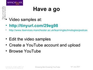 Have a go Video samples at: http://tinyurl.com/29eg98   http://www.itservices.manchester.ac.uk/learningtechnologies/podcasts/audio/iwmw2007/ Edit the video samples Create a YouTube account and upload Browse YouTube 