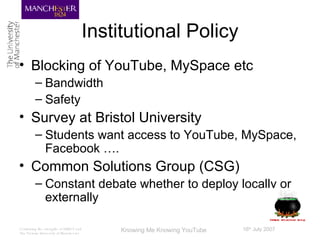 Institutional Policy Blocking of YouTube, MySpace etc Bandwidth Safety Survey at Bristol University Students want access to YouTube, MySpace, Facebook …. Common Solutions Group (CSG) Constant debate whether to deploy locally or externally 