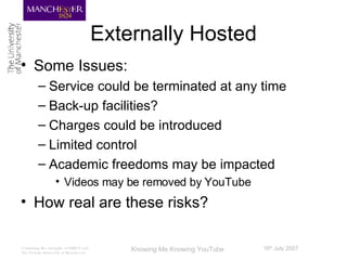 Externally Hosted Some Issues: Service could be terminated at any time Back-up facilities? Charges could be introduced Limited control Academic freedoms may be impacted Videos may be removed by YouTube How real are these risks? 