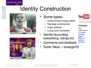 Identity Construction Some types: Undiscovered singing talent Teenage confessional Angry political Living room comedian Identity favouriting, subscribing, ratings etc.  Comments and feedback Some ‘fakes’ – lonelygirl15 
