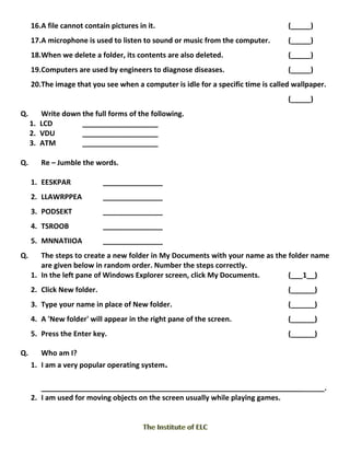 16.A file cannot contain pictures in it. (_____)
17.A microphone is used to listen to sound or music from the computer. (_____)
18.When we delete a folder, its contents are also deleted. (_____)
19.Computers are used by engineers to diagnose diseases. (_____)
20.The image that you see when a computer is idle for a specific time is called wallpaper.
(_____)
Q. Write down the full forms of the following.
1. LCD ___________________
2. VDU ___________________
3. ATM ___________________
Q. Re – Jumble the words.
1. EESKPAR _______________
2. LLAWRPPEA _______________
3. PODSEKT _______________
4. TSROOB _______________
5. MNNATIIOA _______________
Q. The steps to create a new folder in My Documents with your name as the folder name
are given below in random order. Number the steps correctly.
1. In the left pane of Windows Explorer screen, click My Documents. (___1__)
2. Click New folder. (______)
3. Type your name in place of New folder. (______)
4. A 'New folder' will appear in the right pane of the screen. (______)
5. Press the Enter key. (______)
Q. Who am I?
1. I am a very popular operating system.
_______________________________________________________________________.
2. I am used for moving objects on the screen usually while playing games.
 