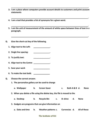 _______________________________________________________________________.
3. I am a place where computers provide account details to customers and print account
statements
_______________________________________________________________________.
4. I am a tool that provides a list of synonyms for a given word.
_______________________________________________________________________.
5. I am the unit of measurement of the amount of white space between lines of text in a
paragraph.
_______________________________________________________________________.
Q. Give the short-cut key of the following.
1. Align text to the Left: _______________.
2. Single line spacing: _______________.
3. To justify text: _______________.
4. Align text to the Centre _______________.
5. Save your work _______________
6. To make the text bold. _______________
Q. Choose the correct answer.
1. The personalize gallery can be used to change
a. Wallpaper b. Screen Saver c. Both A & B d. None
2. When you delete a file using the delete key, the file is moved to the
a. Desktop b. Recycle Bin c. D: drive d. None
3. Gadgets are programs that can give information on
a. Date and time b. Weather patterns c. Currencies d. All of these
 