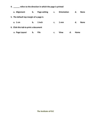4. ______ refers to the direction in which the page is printed
a. Alignment b. Page setting c. Orientation d. None
5. The default top margin of a page is
a. 1 cm b. 1 inch c. 1 mm d. None
6. Click this tab to print a document
a. Page Layout b. File c. View d. Home
 