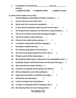 xvi. A worksheet in excel 2013 has _____________ rows and ___________
columns.
a. 1048576 & 16384 b. 1048678 & 16384 c. 1048576 & 16354
Q: Write in the brackets True or False.
i. Charles Babbage is called father of modern computer. ( )
ii. Vacuum tube was very small in size. ( )
iii. Mark1 took 3 to 5 seconds per calculation. ( )
iv. 2nd
generation of computer relied on punch card for input. ( )
v. The Six-generation computers are referred to as supercomputer. ( )
vi. The size of a monitor measured by the diagonal length. ( )
vii. The printer output is called softcopy. ( )
viii. Primary is also called auxiliary memory. ( )
ix. A computer understands only binary language. ( )
x. Secondary is volatile memory. ( )
xi. The selection pane appears in the left side. ( )
xii. We cannot crop image equally from all four sides. ( )
xiii. Fill style used to fill the closed shape. ( )
xiv. Word 2013 by default opens a document in the compatibility mode.( )
xv. By default, header is printed 0.8 inches from the top of the page. ( )
xvi. We cannot hide the header & footer. ( )
xvii. Footnotes are typically used for giving more details. ( )
xviii. Title bar display the name of the workbook. ( )
xix. Page layout view divides a worksheet into pages. ( )
xx. Ms Excel has two data types. ( )
xxi. A cell is the largest unit of worksheet. ( )
xxii. A range is a rectangular block of contiguous cells. ( )
xxiii. Non impact printers are much noising printer. ( )
 