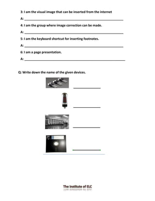 3: I am the visual image that can be inserted from the internet
A: ________________________________________________________
4: I am the group where image correction can be made.
A: ________________________________________________________
5: I am the keyboard shortcut for inserting footnotes.
A: ________________________________________________________
6: I am a page presentation.
A: _________________________________________________________
Q: Write down the name of the given devices.
 