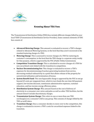 Knowing About TDU Fees


The Transmission & Distribution Utility (TDU) fees include different charges billed by your
local TDSP (Transmission & Distribution Service Provider). Some common elements of TDU
fees consist of:



       Advanced Metering Charge: This amount is evaluated to recover a TDU’s charges
       related to Advanced Metering Systems, to the level that they aren’t recovered in the
       standard metering charge of a TDU.
       Metering Charge: This is assessed to recover charges of a TDU for metering its
       customer’s consumption, to the level that the TDU charge is a separate entity totally
       for that purpose, which is approved by the PUC (Public Utility Commission).
       Competition Transition Charge: This is calculated to recover charges of a TDU for
       non-securitized costs linked with the transition to competition.
       Nuclear Decommissioning Fee: This charge is evaluated to recover a TDU’s
       expenses for decommissioning of nuclear generating locations from service,
       decreasing residual radioactivity to a point that allows release of the property for
       unrestricted utilization and termination of license.
       System Benefit Fund: This non-bypassable charge is approved by the PUC to not go
       beyond 65 cents per megawatt-hour, which in turn funds the one-time bill payment
       support, low-income discount, commission administrative expenses, customer
       education, and low-income energy efficiency plans.
       Distribution System Charge: This amount based on the cost of delivery of
       electricity to a consumer over wires and poles as well as other TDU facilities, but the
       amount doesn’t include discretionary charges.
       Transmission System Charge: This refers to one or more than one TDU
       surcharge(s) on a consumer’s bill in any group. This consists of charges billed by the
       TDU as tariff riders.
       Transition Charge: Once a consumer decides to move over to the competition, this
       charge is evaluated to recover a TDU’s costs for securitized expenses linked to the
       transition.
 