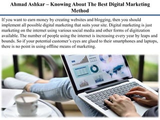 Ahmad Ashkar – Knowing About The Best Digital Marketing
Method
If you want to earn money by creating websites and blogging, then you should
implement all possible digital marketing that suits your site. Digital marketing is just
marketing on the internet using various social media and other forms of digitization
available. The number of people using the internet is increasing every year by leaps and
bounds. So if your potential customer’s eyes are glued to their smartphones and laptops,
there is no point in using offline means of marketing.
 