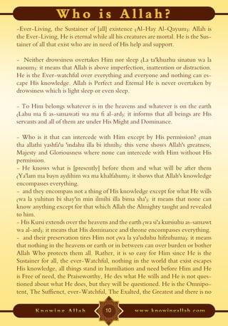 -Ever-Living, the Sustainer of [all] existence (Al-Hay Al-Qayum): Allah is
the Ever-Living, He is eternal while all his creatures are mortal. He is the Sus-
tainer of all that exist who are in need of His help and support.

- Neither drowsiness overtakes Him nor sleep (La ta'khuzhu sinatun wa la
naoum): it means that Allah is above imperfection, inattention or distraction.
He is the Ever-watchful over everything and everyone and nothing can es-
cape His knowledge. Allah is Perfect and Eternal He is never overtaken by
drowsiness which is light sleep or even sleep.

- To Him belongs whatever is in the heavens and whatever is on the earth
(Lahu ma fi as-samawati wa ma fi al-ard): it informs that all beings are His
servants and all of them are under His Might and Dominance.

- Who is it that can intercede with Him except by His permission? (man
tha allathi yashfa'u 'indahu illa bi ithnih): this verse shows Allah's greatness,
Majesty and Gloriousness where none can intercede with Him without His
permission.
- He knows what is [presently] before them and what will be after them
(Ya'lam ma bayn aydihim wa ma khalfahum): it shows that Allah's knowledge
encompasses everything.
- and they encompass not a thing of His knowledge except for what He wills
(wa la yuhitun bi shay'in min ilmihi illa bima sha'): it means that none can
know anything except for that which Allah the Almighty taught and revealed
to him.
- His Kursi extends over the heavens and the earth (wa si'a kursiuhu as-samawt
wa al-ard): it means that His dominance and throne encompasses everything.
- and their preservation tires Him not (wa la ya'uduhu hifzuhuma): it means
that nothing in the heavens or earth or in between can over burden or bother
Allah Who protects them all. Rather, it is so easy for Him since He is the
Sustainer for all, the ever-Watchful, nothing in the world that exist escapes
His knowledge, all things stand in humiliation and need before Him and He
is Free of need, the Praiseworthy, He des what He wills and He is not ques-
tioned about what He does, but they will be questioned. He is the Omnipo-
tent, The Suffienct, ever-Watchful, The Exalted, the Greatest and there is no

                                    10
 
