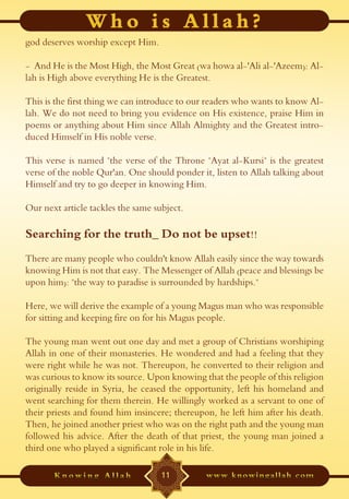 god deserves worship except Him.

- And He is the Most High, the Most Great (wa howa al-'Ali al-'Azeem): Al-
lah is High above everything He is the Greatest.

This is the first thing we can introduce to our readers who wants to know Al-
lah. We do not need to bring you evidence on His existence, praise Him in
poems or anything about Him since Allah Almighty and the Greatest intro-
duced Himself in His noble verse.

This verse is named "the verse of the Throne "Ayat al-Kursi" is the greatest
verse of the noble Qur'an. One should ponder it, listen to Allah talking about
Himself and try to go deeper in knowing Him.

Our next article tackles the same subject.

Searching for the truth_ Do not be upset!!
There are many people who couldn't know Allah easily since the way towards
knowing Him is not that easy. The Messenger of Allah (peace and blessings be
upon him): "the way to paradise is surrounded by hardships."

Here, we will derive the example of a young Magus man who was responsible
for sitting and keeping fire on for his Magus people.

The young man went out one day and met a group of Christians worshiping
Allah in one of their monasteries. He wondered and had a feeling that they
were right while he was not. Thereupon, he converted to their religion and
was curious to know its source. Upon knowing that the people of this religion
originally reside in Syria, he ceased the opportunity, left his homeland and
went searching for them therein. He willingly worked as a servant to one of
their priests and found him insincere; thereupon, he left him after his death.
Then, he joined another priest who was on the right path and the young man
followed his advice. After the death of that priest, the young man joined a
third one who played a significant role in his life.

                                    11
 