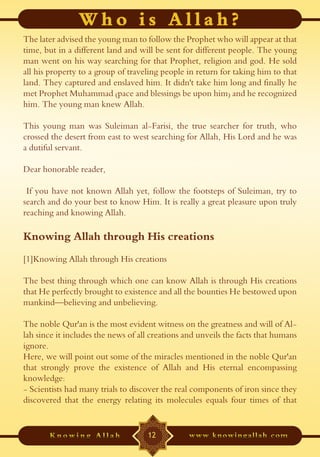 The later advised the young man to follow the Prophet who will appear at that
time, but in a different land and will be sent for different people. The young
man went on his way searching for that Prophet, religion and god. He sold
all his property to a group of traveling people in return for taking him to that
land. They captured and enslaved him. It didn't take him long and finally he
met Prophet Muhammad (pace and blessings be upon him) and he recognized
him. The young man knew Allah.

This young man was Suleiman al-Farisi, the true searcher for truth, who
crossed the desert from east to west searching for Allah, His Lord and he was
a dutiful servant.

Dear honorable reader,

 If you have not known Allah yet, follow the footsteps of Suleiman, try to
search and do your best to know Him. It is really a great pleasure upon truly
reaching and knowing Allah.

Knowing Allah through His creations
[1]Knowing Allah through His creations

The best thing through which one can know Allah is through His creations
that He perfectly brought to existence and all the bounties He bestowed upon
mankind—believing and unbelieving.

The noble Qur'an is the most evident witness on the greatness and will of Al-
lah since it includes the news of all creations and unveils the facts that humans
ignore.
Here, we will point out some of the miracles mentioned in the noble Qur'an
that strongly prove the existence of Allah and His eternal encompassing
knowledge:
- Scientists had many trials to discover the real components of iron since they
discovered that the energy relating its molecules equals four times of that


                                    12
 