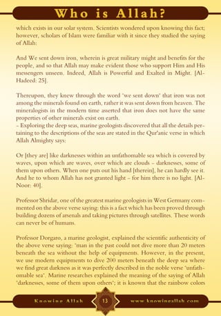 which exists in our solar system. Scientists wondered upon knowing this fact;
however, scholars of Islam were familiar with it since they studied the saying
of Allah:

And We sent down iron, wherein is great military might and benefits for the
people, and so that Allah may make evident those who support Him and His
messengers unseen. Indeed, Allah is Powerful and Exalted in Might. [Al-
Hadeed: 25].

Thereupon, they knew through the word "we sent down" that iron was not
among the minerals found on earth, rather it was sent down from heaven. The
mineralogists in the modern time asserted that iron does not have the same
properties of other minerals exist on earth.
- Exploring the deep seas, marine geologists discovered that all the details per-
taining to the descriptions of the seas are stated in the Qur'anic verse in which
Allah Almighty says:

Or [they are] like darknesses within an unfathomable sea which is covered by
waves, upon which are waves, over which are clouds - darknesses, some of
them upon others. When one puts out his hand [therein], he can hardly see it.
And he to whom Allah has not granted light - for him there is no light. [Al-
Noor: 40].

Professor Shridar, one of the greatest marine geologists in West Germany com-
mented on the above verse saying: this is a fact which has been proved through
building dozens of arsenals and taking pictures through satellites. These words
can never be of humans.

Professor Dorgaro, a marine geologist, explained the scientific authenticity of
the above verse saying: "man in the past could not dive more than 20 meters
beneath the sea without the help of equipments. However, in the present,
we use modern equipments to dive 200 meters beneath the deep sea where
we find great darkness as it was perfectly described in the noble verse "unfath-
omable sea". Marine researches explained the meaning of the saying of Allah
"darknesses, some of them upon others"; it is known that the rainbow colors

                                    13
 