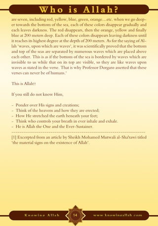 are seven, including red, yellow, blue, green, orange…etc. when we go deep-
er towards the bottom of the sea, each of these colors disappear gradually and
each leaves darkness. The red disappears, then the orange, yellow and finally
blue at 200 meters deep. Each of these colors disappears leaving darkness until
it reaches its highest degree at the depth of 200 meters. As for the saying of Al-
lah "waves, upon which are waves", it was scientifically proved that the bottom
and top of the seas are separated by numerous waves which are placed above
each other. This is as if the bottom of the sea is bordered by waves which are
invisible to us while that on its top are visible, so they are like waves upon
waves as stated in the verse. That is why Professor Dorgaro asserted that these
verses can never be of humans."

This is Allah!!

If you still do not know Him,

- Ponder over His signs and creations;
- Think of the heavens and how they are erected;
- How He stretched the earth beneath your feet;
- Think who controls your breath in ever inhale and exhale.
- He is Allah the One and the Ever-Sustainer.
-----------------------------------------------------------------
[1] Excerpted from an article by Sheikh Mohamed Mutwali al-Sha'rawi titled
"the material signs on the existence of Allah".




                                     14
 