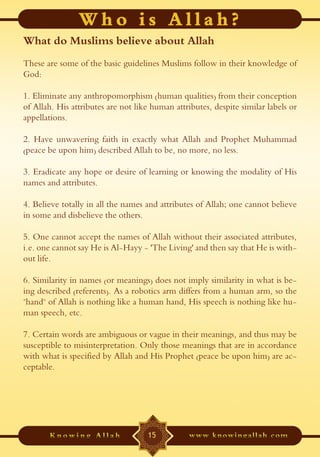 What do Muslims believe about Allah
These are some of the basic guidelines Muslims follow in their knowledge of
God:

1. Eliminate any anthropomorphism (human qualities) from their conception
of Allah. His attributes are not like human attributes, despite similar labels or
appellations.

2. Have unwavering faith in exactly what Allah and Prophet Muhammad
(peace be upon him) described Allah to be, no more, no less.

3. Eradicate any hope or desire of learning or knowing the modality of His
names and attributes.

4. Believe totally in all the names and attributes of Allah; one cannot believe
in some and disbelieve the others.

5. One cannot accept the names of Allah without their associated attributes,
i.e. one cannot say He is Al-Hayy - 'The Living' and then say that He is with-
out life.

6. Similarity in names (or meanings) does not imply similarity in what is be-
ing described (referents). As a robotics arm differs from a human arm, so the
"hand" of Allah is nothing like a human hand, His speech is nothing like hu-
man speech, etc.

7. Certain words are ambiguous or vague in their meanings, and thus may be
susceptible to misinterpretation. Only those meanings that are in accordance
with what is specified by Allah and His Prophet (peace be upon him) are ac-
ceptable.




                                    15
 
