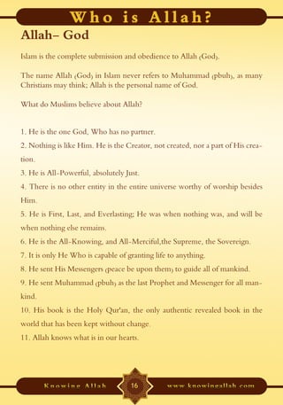 Allah- God
Islam is the complete submission and obedience to Allah (God).

The name Allah (God) in Islam never refers to Muhammad (pbuh), as many
Christians may think; Allah is the personal name of God.

What do Muslims believe about Allah?


1. He is the one God, Who has no partner.
2. Nothing is like Him. He is the Creator, not created, nor a part of His crea-
tion.
3. He is All-Powerful, absolutely Just.
4. There is no other entity in the entire universe worthy of worship besides
Him.
5. He is First, Last, and Everlasting; He was when nothing was, and will be
when nothing else remains.
6. He is the All-Knowing, and All-Merciful,the Supreme, the Sovereign.
7. It is only He Who is capable of granting life to anything.
8. He sent His Messengers (peace be upon them) to guide all of mankind.
9. He sent Muhammad (pbuh) as the last Prophet and Messenger for all man-
kind.
10. His book is the Holy Qur'an, the only authentic revealed book in the
world that has been kept without change.
11. Allah knows what is in our hearts.




                                    16
 