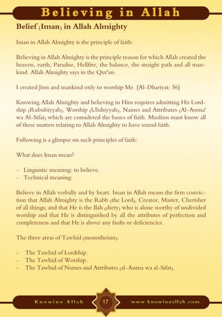 Belief (Iman) in Allah Almighty
Iman in Allah Almighty is the principle of faith:

Believing in Allah Almighty is the principle reason for which Allah created the
heaven, earth, Paradise, Hellfire, the balance, the straight path and all man-
kind. Allah Almighty says in the Qur'an:

I created Jinn and mankind only to worship Me. [Al-Dhariyat: 56]

Knowing Allah Almighty and believing in Him requires admitting His Lord-
ship (Rububiyyah), Worship (Uluhiyyah), Names and Attributes (Al-Assma'
wa Al-Sifat) which are considered the basics of faith. Muslims must know all
of these matters relating to Allah Almighty to have sound faith.

Following is a glimpse on such principles of faith:

What does Iman mean?

- Linguistic meaning: to believe.
- Technical meaning:

Believe in Allah verbally and by heart. Iman in Allah means the firm convic-
tion that Allah Almighty is the Rabb (the Lord), Creator, Master, Cherisher
of all things; and that He is the Ilah (diety) who is alone worthy of undivided
worship and that He is distinguished by all the attributes of perfection and
completeness and that He is above any faults or deficiencies.

The three areas of Tawhid (monotheism):

- The Tawhid of Lordship.
- The Tawhid of Worship.
- The Tawhid of Names and Attributes (al-Assma wa al-Sifat).




                                    17
 