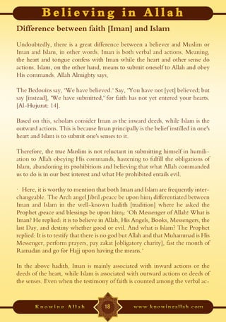 Difference between faith [Iman] and Islam
Undoubtedly, there is a great difference between a believer and Muslim or
Iman and Islam, in other words. Iman is both verbal and actions. Meaning,
the heart and tongue confess with Iman while the heart and other sense do
actions. Islam, on the other hand, means to submit oneself to Allah and obey
His commands. Allah Almighty says,

The Bedouins say, "We have believed." Say, "You have not [yet] believed; but
say [instead], 'We have submitted,' for faith has not yet entered your hearts.
[Al-Hujurat: 14].

Based on this, scholars consider Iman as the inward deeds, while Islam is the
outward actions. This is because Iman principally is the belief instilled in one's
heart and Islam is to submit one's senses to it.

Therefore, the true Muslim is not reluctant in submitting himself in humili-
ation to Allah obeying His commands, hastening to fulfill the obligations of
Islam, abandoning its prohibitions and believing that what Allah commanded
us to do is in our best interest and what He prohibited entails evil.

· Here, it is worthy to mention that both Iman and Islam are frequently inter-
changeable. The Arch angel Jibril (peace be upon him) differentiated between
Iman and Islam in the well-known hadith [tradition] where he asked the
Prophet (peace and blessings be upon him): "Oh Messenger of Allah! What is
Iman? He replied: it is to believe in Allah, His Angels, Books, Messengers, the
last Day, and destiny whether good or evil. And what is Islam? The Prophet
replied: It is to testify that there is no god but Allah and that Muhammad is His
Messenger, perform prayers, pay zakat [obligatory charity], fast the month of
Ramadan and go for Hajj upon having the means."

In the above hadith, Iman is mainly associated with inward actions or the
deeds of the heart, while Islam is associated with outward actions or deeds of
the senses. Even when the testimony of faith is counted among the verbal ac-


                                     18
 