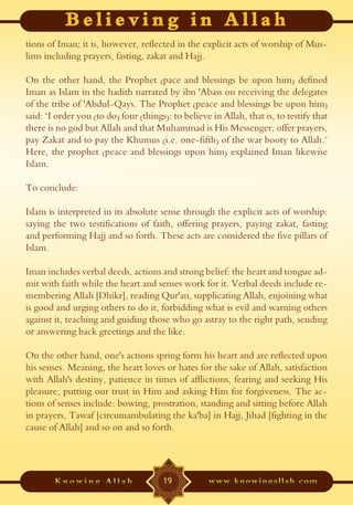 tions of Iman; it is, however, reflected in the explicit acts of worship of Mus-
lims including prayers, fasting, zakat and Hajj.

On the other hand, the Prophet (pace and blessings be upon him) defined
Iman as Islam in the hadith narrated by ibn 'Abass on receiving the delegates
of the tribe of 'Abdul-Qays. The Prophet (peace and blessings be upon him)
said: "I order you (to do) four (things): to believe in Allah, that is, to testify that
there is no god but Allah and that Muhammad is His Messenger, offer prayers,
pay Zakat and to pay the Khumus (i.e. one-fifth) of the war booty to Allah."
Here, the prophet (peace and blessings upon him) explained Iman likewise
Islam.

To conclude:

Islam is interpreted in its absolute sense through the explicit acts of worship:
saying the two testifications of faith, offering prayers, paying zakat, fasting
and performing Hajj and so forth. These acts are considered the five pillars of
Islam.

Iman includes verbal deeds, actions and strong belief: the heart and tongue ad-
mit with faith while the heart and senses work for it. Verbal deeds include re-
membering Allah [Dhikr], reading Qur'an, supplicating Allah, enjoining what
is good and urging others to do it, forbidding what is evil and warning others
against it, teaching and guiding those who go astray to the right path, sending
or answering back greetings and the like.

On the other hand, one's actions spring form his heart and are reflected upon
his senses. Meaning, the heart loves or hates for the sake of Allah, satisfaction
with Allah's destiny, patience in times of afflictions, fearing and seeking His
pleasure, putting our trust in Him and asking Him for forgiveness. The ac-
tions of senses include: bowing, prostration, standing and sitting before Allah
in prayers, Tawaf [circumambulating the ka'ba] in Hajj, Jihad [fighting in the
cause of Allah] and so on and so forth.




                                       19
 