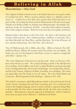 Monotheism – One God
The religion of Islam is based on one core belief, that there is no god worthy
of worship but God. When a person embraces Islam or a Muslim wants to
renew or confirm his or her faith, they profess their belief that there is no
god worthy of worship but God and that Muhammad is His final messenger.
Ashadu an la ill laha il Allah wa Ashadu anna Muhammadan Rasulullah, Say-
ing these words, the Testimony of Faith, is the first of five pillars or founda-
tions of the religion of Islam. Belief in God is the first of six pillars of faith.[1]

Muslims believe that there is only One God. He alone is the Sustainer and
Creator of the universe. He is without partners, children, or associates. He is
the Most Merciful, the Most Wise, and the Most Just. He is the all hearer, all
seer, and the all knowing. He is the First , He is the Last.

“Say (O Muhammad), He is Allah, (the) One. Allah-us-Samad (The Self-
Sufficient Master, Whom all creatures need, He neither eats nor drinks). He
begets not, nor was He begotten; And there is none co-equal or comparable
unto Him.” (Quran 112)

“He is the Originator of the heavens and the earth. How can He have chil-
dren when He has no wife? He created all things and He is the All-Knower
of everything. Such is Allah, your Lord! La ilaha illa Huwa (none has the right
to be worshipped but He), the Creator of all things. So worship Him (Alone),
and He is the Trustee, Disposer of affairs, Guardian, over all things. No vision
can grasp Him, but His Grasp is over all vision. He is the Most Subtle and
Courteous, Well Acquainted with all things.” (Quran 6:101-103)

This belief is sometimes called Monotheism which is derived from the Greek
words ‘monos’ meaning only and ‘theos’ meaning god. It is a relatively new
word in the English language and it is used to denote a supreme being Who
is all-powerful, the One who is responsible for life, the One who rewards or
punishes. Monotheism is directly opposed to Polytheism, which is belief in
more than one god, and to Atheism, a disbelief in all deities.



                                       20
 