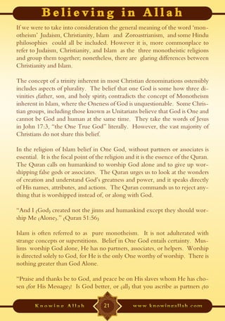 If we were to take into consideration the general meaning of the word ‘mon-
otheism’ Judaism, Christianity, Islam and Zoroastrianism, and some Hindu
philosophies could all be included. However it is, more commonplace to
refer to Judaism, Christianity, and Islam as the three monotheistic religions
and group them together; nonetheless, there are glaring differences between
Christianity and Islam.

The concept of a trinity inherent in most Christian denominations ostensibly
includes aspects of plurality. The belief that one God is some how three di-
vinities (father, son, and holy spirit) contradicts the concept of Monotheism
inherent in Islam, where the Oneness of God is unquestionable. Some Chris-
tian groups, including those known as Unitarians believe that God is One and
cannot be God and human at the same time. They take the words of Jesus
in John 17:3, “the One True God” literally. However, the vast majority of
Christians do not share this belief.

In the religion of Islam belief in One God, without partners or associates is
essential. It is the focal point of the religion and it is the essence of the Quran.
The Quran calls on humankind to worship God alone and to give up wor-
shipping false gods or associates. The Quran urges us to look at the wonders
of creation and understand God’s greatness and power, and it speaks directly
of His names, attributes, and actions. The Quran commands us to reject any-
thing that is worshipped instead of, or along with God.

“And I (God) created not the jinns and humankind except they should wor-
ship Me (Alone).” (Quran 51:56)

Islam is often referred to as pure monotheism. It is not adulterated with
strange concepts or superstitions. Belief in One God entails certainty. Mus-
lims worship God alone, He has no partners, associates, or helpers. Worship
is directed solely to God, for He is the only One worthy of worship. There is
nothing greater than God Alone.

“Praise and thanks be to God, and peace be on His slaves whom He has cho-
sen (for His Message)! Is God better, or (all) that you ascribe as partners (to

                                      21
 
