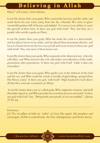 Him)?” (Of course, God is Better)

Is not He (better than your gods) Who created the heavens and the earth, and
sends down for you water (rain) from the sky, whereby We cause to grow
wonderful gardens full of beauty and delight? It is not in your ability to cause
the growth of their trees. Is there any god with God? Nay, but they are a
people who ascribe equals (to Him)!

Is not He (better than your gods) Who has made the earth as a fixed abode,
and has placed rivers in its midst, and has placed firm mountains therein, and
has set a barrier between the two seas (of salt and sweet water).Is there any god
with God? Nay, but most of them know not.

Is not He (better than your gods) Who responds to the distressed one, when he
calls Him, and Who removes the evil, and makes you inheritors of the earth,
generations after generations. Is there any god with God? Little is that you
remember!

Is not He (better than your gods) Who guides you in the darkness of the land
and the sea, and Who sends the winds as heralds of glad tidings, going before
His Mercy (rain)? Is there any god with God? High Exalted be God above
all that they associate as partners (to Him)!

 Is not He (better than your so-called gods) Who originates creation, and shall
thereafter repeat it, and Who provides for you from heaven and earth? Is there
any god with God? Say, “Bring forth your proofs, if you are truthful.” (Quran
27:59-64)

-----------------------------------------------------------------
Footnotes:
[1] The six pillars of faith are belief in God, His angels, His prophets and
messengers, all His revealed books, the Day of Judgement, and divine decree.




                                    22
 