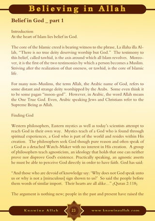 Belief in God _ part 1
Introduction
At the heart of Islam lies belief in God.

The core of the Islamic creed is bearing witness to the phrase, La illaha illa Al-
lah, “There is no true deity deserving worship but God.” The testimony to
this belief, called tawhid, is the axis around which all Islam revolves. Moreo-
ver, it is the first of the two testimonies by which a person becomes a Muslim.
Striving after the realization of that oneness, or tawhid, is the core of Islamic
life.

For many non-Muslims, the term Allah, the Arabic name of God, refers to
some distant and strange deity worshipped by the Arabs. Some even think it
to be some pagan “moon-god”. However, in Arabic, the word Allah means
the One True God. Even, Arabic speaking Jews and Christians refer to the
Supreme Being as Allah.

Finding God

Western philosophers, Eastern mystics as well as today’s scientists attempt to
reach God in their own way. Mystics teach of a God who is found through
spiritual experiences, a God who is part of the world and resides within His
creation. The philosophers seek God though pure reason and often speak of
a God as a detached Watch-Maker with no interest in His creation. A group
of philosophers teach agnosticism, an ideology that holds that one can neither
prove nor disprove God's existence. Practically speaking, an agnostic asserts
he must be able to perceive God directly in order to have faith. God has said:

“And those who are devoid of knowledge say: ‘Why does not God speak unto
us or why is not a [miraculous] sign shown to us?’ So said the people before
them words of similar import. Their hearts are all alike...” (Quran 2:118)

The argument is nothing new; people in the past and present have raised the


                                     23
 
