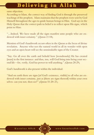 same objection.
According to Islam, the correct way of finding God is through the preserved
teachings of the prophets. Islam maintains that the prophets were sent by God
Himself throughout the ages to guide human beings to Him. God says in the
Holy Quran that the correct path to belief is to reflect upon His signs, which
point to Him:

“…Indeed, We have made all the signs manifest unto people who are en-
dowed with inner certainty.” (Quran 2:118)

Mention of God’s handiwork occurs often in the Quran as the locus of divine
revelation. Anyone who sees the natural world in all its wonder with open
eyes and an open heart will see the unmistakable signs of the Creator.

“Say: Go all over the earth and behold how [wondrously] He has created
[man] in the first instance: and thus, too, will God bring into being your sec-
ond life – for, verily, God has power to will anything.” (Quran 20:29)

God’s handiwork is also present within the individual:

“And on earth there are signs [of God’s existence, visible] to all who are en-
dowed with inner certainty, just as [there are signs thereof] within your own
selves: can you not, then see?” (Quran 51:20-21)




                                   24
 
