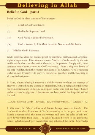 Belief in God _ part 2
Belief in God in Islam consists of four matters:

(I)         Belief in God’s existence.

(II)         God is the Supreme Lord.

(III)        God Alone is entitled to worship.

(IV)         God is known by His Most Beautiful Names and Attributes.

(I)     Belief in God’s Existence

God’s existence does not require proof by scientific, mathematical, or philo-
sophical arguments. His existence is not a ‘discovery’ to be made by the sci-
entific method or a mathematical theorem to be proven. Simply said, mere
common sense bears witness to God’s existence. From a ship one learns of
the ship-builder, from the cosmos one learns of its Creator. God’s existence
is also known by answers to prayers, miracles of prophets and the teaching in
all revealed scriptures.

In Islam, a human being is not seen as sinful creature to whom the message of
Heaven is sent to heal the wound of original sin, but as a being who still carries
his primordial nature (al-fitrah), an imprint on his soul that lies deeply buried
under layers of negligence. Humans are not born sinful, but forgetful as God
has said:

“…Am I not your Lord? They said: ‘Yes, we bear witness...’” (Quran 7:172)

In this verse, the “they” refers to all human beings, male and female. The
‘yes’ confirms the affirmation of God’s oneness by us in our precosmic state.
Islamic doctrine holds that men and women still carry the echo of this ‘yes’
deep down within their souls. The call of Islam is directed to this primordial
nature, which uttered ‘yes’ even before they inhabited the earth. Knowledge

                                     25
 