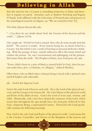 that this universe has a Creator is something instinctive in Islam and there-
fore it requires no proof. Scientists, such as Andrew Newberg and Eugene
D’Aquili, both affiliated with the University of Pennsylvania and pioneers in
the neurological research of religion, say “We are wired for God.”[1]

The Holy Quran rhetorically asks:

“…Can there be any doubt about God, the Creator of the heavens and the
earth?...” (Quran 14:10)

One might ask, ‘if belief in God is natural, then why do some people lack this
belief?’ The answer is simple. Every human being has an innate belief in a
Creator, but this belief is not a result of learning or personal deductive think-
ing. With the passage of time, outside influences effect this innate belief and
confuse the person. So, one’s environment and upbringing veil the primor-
dial nature from the truth. The Prophet of Islam, may God praise all, said:

“Every child is born in a state of fitrah (a natural belief in God), then his par-
ents make him a Jew, a Christian, or a Magian.” (Saheeh Muslim)

Often these veils are lifted when a human being is faced with a spiritual crisis
and left helpless and vulnerable.

(II) God Is the Supreme Lord

God is the only Lord of heaven and earth. He is the Lord of the physical uni-
verse and the Lawgiver for human life. He is the Master of the physical world
and Ruler of the affairs of men. God is the Lord of every man, woman, and
child. Historically, only a few have denied the existence of the Lord, which
means that throughout the ages people have, for most part, believed in One
God, a Supreme Being, a supernatural Creator. That God is the Lord specifi-
cally contains the following meanings:

First, God is the sole Lord and Ruler of the physical world. Lord means He
is the Creator, Controller, and Owner of the Kingdom of the heaven and

                                     26
 