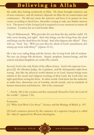 the earth; they belong exclusively to Him. He alone brought existence out
of non-existence, and all existence depends on Him for its conservation and
continuance. He did not create the universe and leave it to pursue its own
course according to fixed laws, thereafter ceasing to take any further interest
in it. The power of the Living God is required at every moment to sustain all
creatures. Creation has no Lord besides Him.

“Say (O Muhammad): ‘Who provides for you from the sky and the earth? Or
who owns hearing and sight? And who brings out the living from the dead
and brings out the dead from the living? And who disposes the affairs?’ They
will say: ‘God.’ Say: ‘Will you not then be afraid of God’s punishment (for
setting up rivals with Him)?’” (Quran 10:31)

He is the ever-ruling King and the Savior, the Loving God, full of wisdom.
No one can change His decisions. Angels, prophets, human beings, and the
animal and plant kingdoms are under His control.

Second, God is the only Ruler of the affairs of men. God is the supreme Law-
giver,[2] the Absolute Judge, the Legislator, and He distinguishes right from
wrong. Just like the physical world submits to its Lord, human beings must
submit to the moral and religious teaching of their Lord, the Lord who sets
right apart from wrong for them. In other words, God alone has the authority
to make laws, determine acts of worship, decide morals, and set standards of
human interaction and behavior. His is the command:

“…Surely, His is the creation and the command; blessed be God, the Lord of
the worlds.” (Quran 7:54)
-----------------------------------------------------------------
Footnotes:
[1] “Why God Won’t Go Away”. Science and the Biology of Belief, p. 107.

[2] God’s existence proven by the existence of a supreme Lawgiver is called
the ‘ethical’ argument by Western theologians.




                                   27
 