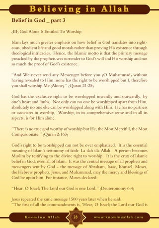 Belief in God _ part 3
(III) God Alone Is Entitled To Worship

Islam lays much greater emphasis on how belief in God translates into right-
eous, obedient life and good morals rather than proving His existence through
theological intricacies. Hence, the Islamic motto is that the primary message
preached by the prophets was surrender to God’s will and His worship and not
so much the proof of God’s existence:

“And We never send any Messenger before you (O Muhammad) without
having revealed to Him: none has the right to be worshipped but I, therefore
you shall worship Me (Alone).” (Quran 21:25)

God has the exclusive right to be worshipped inwardly and outwardly, by
one’s heart and limbs. Not only can no one be worshipped apart from Him,
absolutely no one else can be worshipped along with Him. He has no partners
or associates in worship. Worship, in its comprehensive sense and in all its
aspects, is for Him alone.

“There is no true god worthy of worship but He, the Most Merciful, the Most
Compassionate.” (Quran 2:163)

God’s right to be worshipped can not be over emphasized. It is the essential
meaning of Islam’s testimony of faith: La ilah illa Allah. A person becomes
Muslim by testifying to the divine right to worship. It is the crux of Islamic
belief in God, even all of Islam. It was the central message of all prophets and
messengers sent by God - the message of Abraham, Isaac, Ishmael, Moses,
the Hebrew prophets, Jesus, and Muhammad, may the mercy and blessings of
God be upon him. For instance, Moses declared:

“Hear, O Israel; The Lord our God is one Lord.” (Deuteronomy 6:4)

Jesus repeated the same message 1500 years later when he said:
“The first of all the commandments is, ‘Hear, O Israel; the Lord our God is

                                    28
 