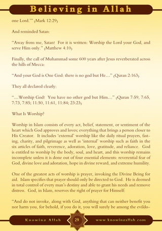 one Lord.’” (Mark 12:29)

And reminded Satan:

“Away from me, Satan! For it is written: Worship the Lord your God, and
serve Him only.” (Matthew 4:10)

Finally, the call of Muhammad some 600 years after Jesus reverberated across
the hills of Mecca:

“And your God is One God: there is no god but He…” (Quran 2:163)

They all declared clearly:

“…Worship God! You have no other god but Him…” (Quran 7:59, 7:65,
7:73, 7:85; 11:50, 11:61, 11:84; 23:23)

What Is Worship?

Worship in Islam consists of every act, belief, statement, or sentiment of the
heart which God approves and loves; everything that brings a person closer to
His Creator. It includes ‘external’ worship like the daily ritual prayers, fast-
ing, charity, and pilgrimage as well as ‘internal’ worship such as faith in the
six articles of faith, reverence, adoration, love, gratitude, and reliance. God
is entitled to worship by the body, soul, and heart, and this worship remains
incomplete unless it is done out of four essential elements: reverential fear of
God, divine love and adoration, hope in divine reward, and extreme humility.

One of the greatest acts of worship is prayer, invoking the Divine Being for
aid. Islam specifies that prayer should only be directed to God. He is deemed
in total control of every man’s destiny and able to grant his needs and remove
distress. God, in Islam, reserves the right of prayer for Himself:

“And do not invoke, along with God, anything that can neither benefit you
nor harm you, for behold, if you do it, you will surely be among the evildo-

                                    29
 