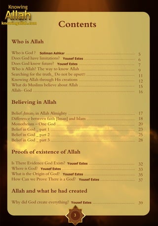 Contents
Who is Allah
Who is God ? Soliman Ashkar ........................................................            5
Does God have limitations? Yousef Estes .........................................               6
Does God know future? Yousef Estes .............................................                7
Who is Allah? The way to know Allah ...........................................                 9
Searching for the truth_ Do not be upset!! .......................................              11
Knowing Allah through His creations .............................................               12
What do Muslims believe about Allah .............................................               15
Allah- God ..................................................................................   16

Believing in Allah
Belief (Iman) in Allah Almighty ......................................................          17
Difference between faith [Iman] and Islam .......................................               18
Monotheism – One God ...............................................................            20
Belief in God _ part 1 ....................................................................     23
Belief in God _ part 2 ....................................................................     25
Belief in God _ part 3 ....................................................................     28

Proofs of existence of Allah
Is There Evidence God Exists? Yousef Estes .....................................                32
Where is God? Yousef Estes ...........................................................          33
What is the Origin of God? Yousef Estes .........................................               35
How Can we Prove There is a God? Yousef Estes ............................                      37

Allah and what he had created
Why did God create everything?              Yousef Estes    .................................. 39

                                               3
 