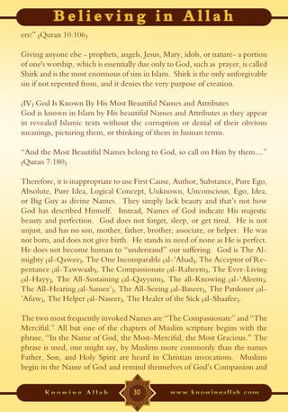 ers!” (Quran 10:106)

Giving anyone else - prophets, angels, Jesus, Mary, idols, or nature- a portion
of one's worship, which is essentially due only to God, such as prayer, is called
Shirk and is the most enormous of sins in Islam. Shirk is the only unforgivable
sin if not repented from, and it denies the very purpose of creation.

(IV) God Is Known By His Most Beautiful Names and Attributes
God is known in Islam by His beautiful Names and Attributes as they appear
in revealed Islamic texts without the corruption or denial of their obvious
meanings, picturing them, or thinking of them in human terms.

“And the Most Beautiful Names belong to God, so call on Him by them…”
(Quran 7:180)

Therefore, it is inappropriate to use First Cause, Author, Substance, Pure Ego,
Absolute, Pure Idea, Logical Concept, Unknown, Unconscious, Ego, Idea,
or Big Guy as divine Names. They simply lack beauty and that’s not how
God has described Himself. Instead, Names of God indicate His majestic
beauty and perfection. God does not forget, sleep, or get tired. He is not
unjust, and has no son, mother, father, brother, associate, or helper. He was
not born, and does not give birth. He stands in need of none as He is perfect.
He does not become human to “understand” our suffering. God is The Al-
mighty (al-Qawee), The One Incomparable (al-‘Ahad), The Acceptor of Re-
pentance (al-Tawwaab), The Compassionate (al-Raheem), The Ever-Living
(al-Hayy), The All-Sustaining (al-Qayyum), The all-Knowing (al-‘Aleem),
The All-Hearing (al-Samee’), The All-Seeing (al-Baseer), The Pardoner (al-
‘Afuw), The Helper (al-Naseer), The Healer of the Sick (al-Shaafee).

The two most frequently invoked Names are “The Compassionate” and “The
Merciful.” All but one of the chapters of Muslim scripture begins with the
phrase, “In the Name of God, the Most-Merciful, the Most Gracious.” The
phrase is used, one might say, by Muslims more commonly than the names
Father, Son, and Holy Spirit are heard in Christian invocations. Muslims
begin in the Name of God and remind themselves of God’s Compassion and


                                    30
 