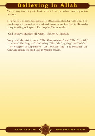 Mercy every time they eat, drink, write a letter, or perform anything of im-
portance.

Forgiveness is an important dimension of human relationship with God. Hu-
man beings are realized to be weak and prone to sin, but God in His tender
mercy is willing to forgive. The Prophet Muhammad said:

“God’s mercy outweighs His wrath.” (Saheeh Al-Bukhari)

Along with the divine names “The Compassionate” and “The Merciful,”
the names “The Forgiver” (al-Ghafur), “The Oft-Forgiving” (al-Ghaf-faar),
“The Acceptor of Repentance ” (at-Tawwaab) and “The Pardoner” (al-
Afuw) are among the most used in Muslim prayers.




                                  31
 