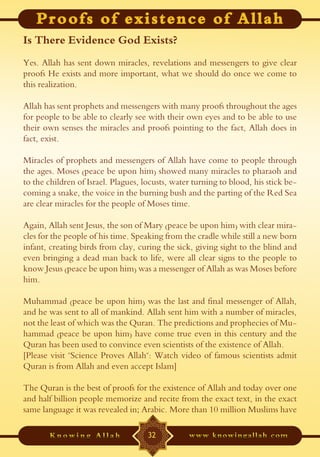 Is There Evidence God Exists?
Yes. Allah has sent down miracles, revelations and messengers to give clear
proofs He exists and more important, what we should do once we come to
this realization.

Allah has sent prophets and messengers with many proofs throughout the ages
for people to be able to clearly see with their own eyes and to be able to use
their own senses the miracles and proofs pointing to the fact, Allah does in
fact, exist.

Miracles of prophets and messengers of Allah have come to people through
the ages. Moses (peace be upon him) showed many miracles to pharaoh and
to the children of Israel. Plagues, locusts, water turning to blood, his stick be-
coming a snake, the voice in the burning bush and the parting of the Red Sea
are clear miracles for the people of Moses time.

Again, Allah sent Jesus, the son of Mary (peace be upon him) with clear mira-
cles for the people of his time. Speaking from the cradle while still a new born
infant, creating birds from clay, curing the sick, giving sight to the blind and
even bringing a dead man back to life, were all clear signs to the people to
know Jesus (peace be upon him) was a messenger of Allah as was Moses before
him.

Muhammad (peace be upon him) was the last and final messenger of Allah,
and he was sent to all of mankind. Allah sent him with a number of miracles,
not the least of which was the Quran. The predictions and prophecies of Mu-
hammad (peace be upon him) have come true even in this century and the
Quran has been used to convince even scientists of the existence of Allah.
[Please visit "Science Proves Allah": Watch video of famous scientists admit
Quran is from Allah and even accept Islam]

The Quran is the best of proofs for the existence of Allah and today over one
and half billion people memorize and recite from the exact text, in the exact
same language it was revealed in; Arabic. More than 10 million Muslims have

                                     32
 