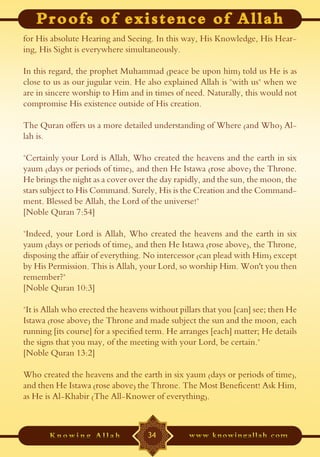 for His absolute Hearing and Seeing. In this way, His Knowledge, His Hear-
ing, His Sight is everywhere simultaneously.

In this regard, the prophet Muhammad (peace be upon him) told us He is as
close to us as our jugular vein. He also explained Allah is "with us" when we
are in sincere worship to Him and in times of need. Naturally, this would not
compromise His existence outside of His creation.

The Quran offers us a more detailed understanding of Where (and Who) Al-
lah is.

"Certainly your Lord is Allah, Who created the heavens and the earth in six
yaum (days or periods of time), and then He Istawa (rose above) the Throne.
He brings the night as a cover over the day rapidly, and the sun, the moon, the
stars subject to His Command. Surely, His is the Creation and the Command-
ment. Blessed be Allah, the Lord of the universe!"
[Noble Quran 7:54]

"Indeed, your Lord is Allah, Who created the heavens and the earth in six
yaum (days or periods of time), and then He Istawa (rose above), the Throne,
disposing the affair of everything. No intercessor (can plead with Him) except
by His Permission. This is Allah, your Lord, so worship Him. Won't you then
remember?"
[Noble Quran 10:3]

"It is Allah who erected the heavens without pillars that you [can] see; then He
Istawa (rose above) the Throne and made subject the sun and the moon, each
running [its course] for a specified term. He arranges [each] matter; He details
the signs that you may, of the meeting with your Lord, be certain."
[Noble Quran 13:2]

Who created the heavens and the earth in six yaum (days or periods of time),
and then He Istawa (rose above) the Throne. The Most Beneficent! Ask Him,
as He is Al-Khabir (The All-Knower of everything).



                                    34
 