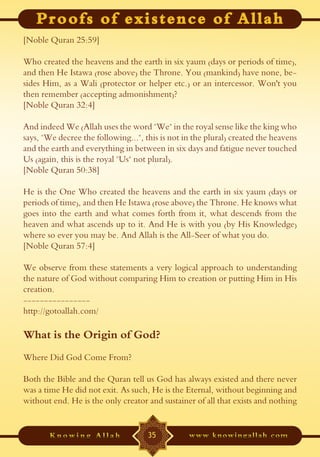 [Noble Quran 25:59]

Who created the heavens and the earth in six yaum (days or periods of time),
and then He Istawa (rose above) the Throne. You (mankind) have none, be-
sides Him, as a Wali (protector or helper etc.) or an intercessor. Won't you
then remember (accepting admonishment)?
[Noble Quran 32:4]

And indeed We (Allah uses the word "We" in the royal sense like the king who
says, "We decree the following...", this is not in the plural) created the heavens
and the earth and everything in between in six days and fatigue never touched
Us (again, this is the royal "Us" not plural).
[Noble Quran 50:38]

He is the One Who created the heavens and the earth in six yaum (days or
periods of time), and then He Istawa (rose above) the Throne. He knows what
goes into the earth and what comes forth from it, what descends from the
heaven and what ascends up to it. And He is with you (by His Knowledge)
where so ever you may be. And Allah is the All-Seer of what you do.
[Noble Quran 57:4]

We observe from these statements a very logical approach to understanding
the nature of God without comparing Him to creation or putting Him in His
creation.
----------------
http://gotoallah.com/

What is the Origin of God?
Where Did God Come From?

Both the Bible and the Quran tell us God has always existed and there never
was a time He did not exit. As such, He is the Eternal, without beginning and
without end. He is the only creator and sustainer of all that exists and nothing


                                     35
 