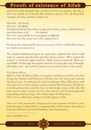 and no one exists alongside Him, nor does He have any partners. He tells us,
He is not created, nor is He like His creation in anyway. He calls Himself by
a number of names and three of them are:

The First - (Al-Awal)
The Last - (Al Akhir)
The Eternal and the One who is sought after by His creation, while He has no
need from them at all.      (As-Samad)
He is not a man and He has no progeny or offspring.
He is not what He creates nor is He compared to it.

He always has existed and He never was created, as He is not like His creation,
nor similar to it, in any way.

The prophet Muhammad (peace be upon him) explained the devil would
come to a person and ask them questions about creation; "Who created this
or that?" to which the reply would be; "Allah" until he would ask; "Who cre-
ated Allah?" At this stage the prophet advised us to drop this train of thought.
Obviously, God - the real God, must be eternal and not have to be created.

The Quran tells us:
Allah! La ilaha illa Huwa (There is no god to worship except Him), the Ever
Living, the Sustainer and Protector of all that exists. He doesn't get tired and
He doesn't sleep. Everything in the universe belongs to Him. Who then, could
intercede between Him and his creatures without His Permission? He Knows
everything about them and they have no knowledge except as He wills. His
kursi (stool or chair) extends over the entire universe and He doesn't get tired
of guarding and preserving it. He is Most High, the Most Great.
[This Verse is called Ayat-ul-Kursi.] [Noble Quran 2:255]

This verse truly presents the comprehensive representation of God in a way
without trying to define Him by comparing Him to His creation, but rather as
being the Absolute in all of His Attributes and Characteristics.
-------------------------
http://gotoallah.com/


                                    36
 